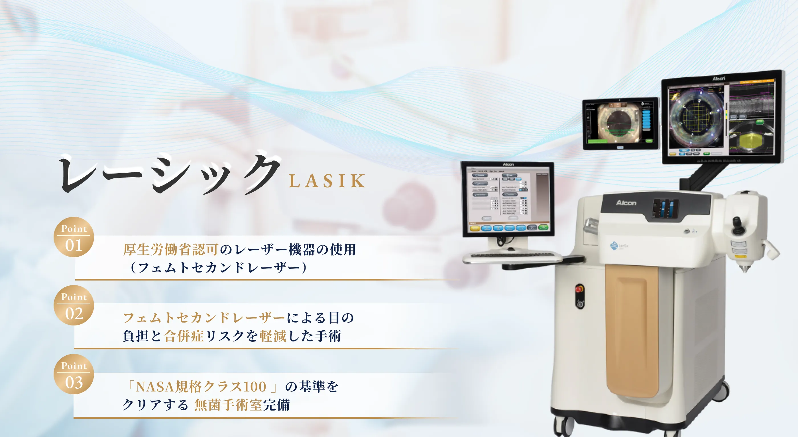 1.厚生労働省認可のレーザー機器の使用、2.フェムトレーザーによる目の負担と合併症リスクを軽減した手術、3.「NASA規格クラス100」の基準をクリアする無菌手術室完備
